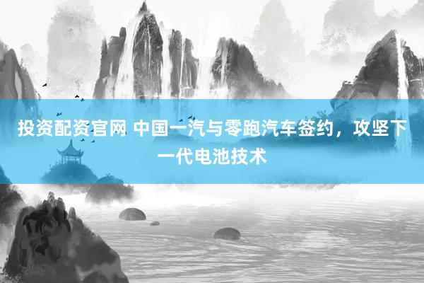 投资配资官网 中国一汽与零跑汽车签约，攻坚下一代电池技术