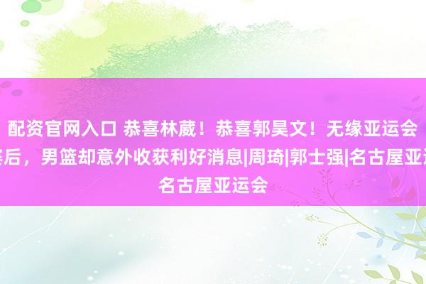 配资官网入口 恭喜林葳！恭喜郭昊文！无缘亚运会决赛后，男篮却意外收获利好消息|周琦|郭士强|名古屋亚运会