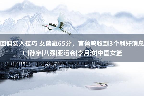回调买入技巧 女篮赢65分，宫鲁鸣收到3个利好消息！|孙宇|八强|亚运会|李月汝|中国女篮