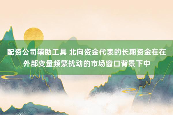 配资公司辅助工具 北向资金代表的长期资金在在外部变量频繁扰动的市场窗口背景下中