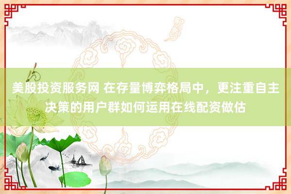 美股投资服务网 在存量博弈格局中，更注重自主决策的用户群如何运用在线配资做估
