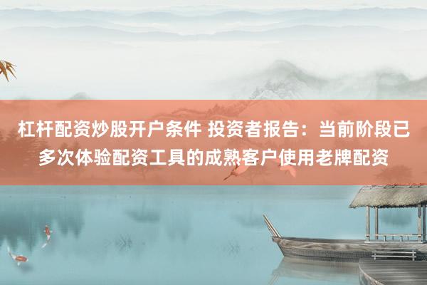 杠杆配资炒股开户条件 投资者报告：当前阶段已多次体验配资工具的成熟客户使用老牌配资