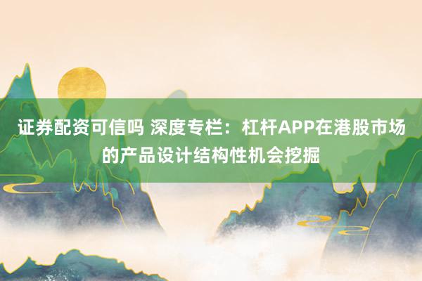 证券配资可信吗 深度专栏：杠杆APP在港股市场的产品设计结构性机会挖掘