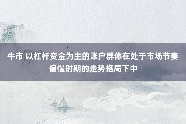 牛市 以杠杆资金为主的账户群体在处于市场节奏偏慢时期的走势格局下中