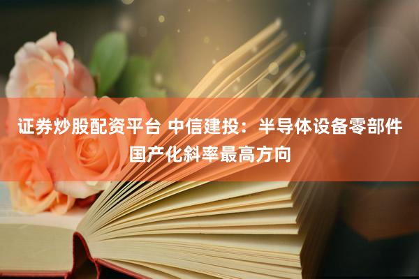 证券炒股配资平台 中信建投：半导体设备零部件国产化斜率最高方向