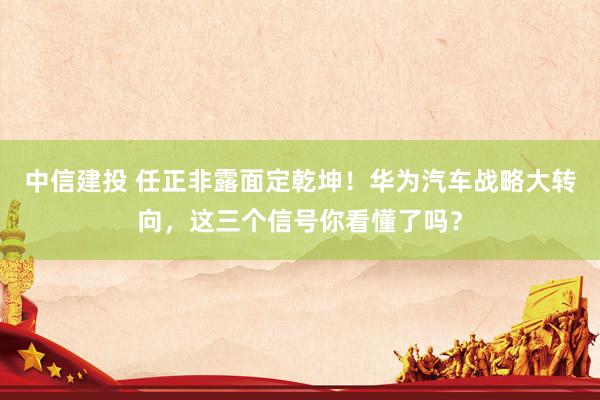 中信建投 任正非露面定乾坤！华为汽车战略大转向，这三个信号你看懂了吗？