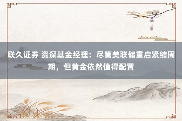 联久证券 资深基金经理：尽管美联储重启紧缩周期，但黄金依然值得配置
