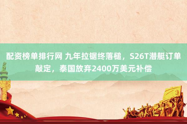 配资榜单排行网 九年拉锯终落槌，S26T潜艇订单敲定，泰国放弃2400万美元补偿
