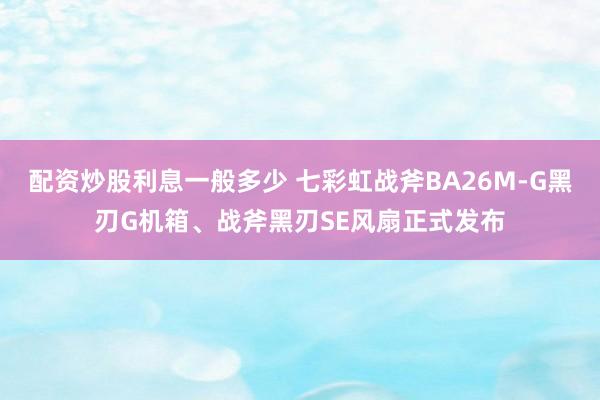 配资炒股利息一般多少 七彩虹战斧BA26M-G黑刃G机箱、战斧黑刃SE风扇正式发布
