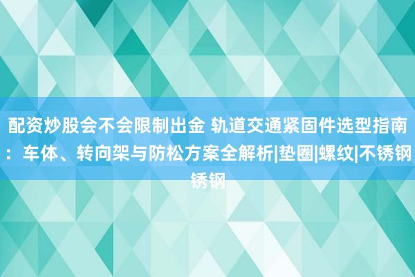 配资炒股会不会限制出金 轨道交通紧固件选型指南：车体、转向架与防松方案全解析|垫圈|螺纹|不锈钢