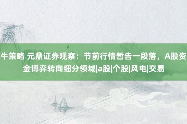 牛策略 元鼎证券观察：节前行情暂告一段落，A股资金博弈转向细分领域|a股|个股|风电|交易