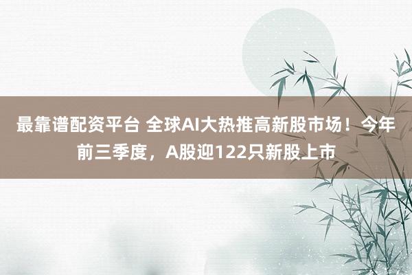 最靠谱配资平台 全球AI大热推高新股市场！今年前三季度，A股迎122只新股上市