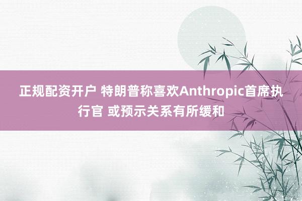正规配资开户 特朗普称喜欢Anthropic首席执行官 或预示关系有所缓和