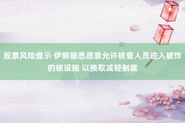 股票风险提示 伊朗据悉愿意允许核查人员进入被炸的核设施 以换取减轻制裁