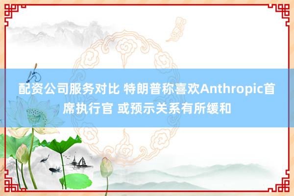 配资公司服务对比 特朗普称喜欢Anthropic首席执行官 或预示关系有所缓和