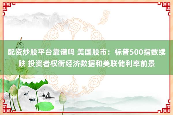 配资炒股平台靠谱吗 美国股市：标普500指数续跌 投资者权衡经济数据和美联储利率前景