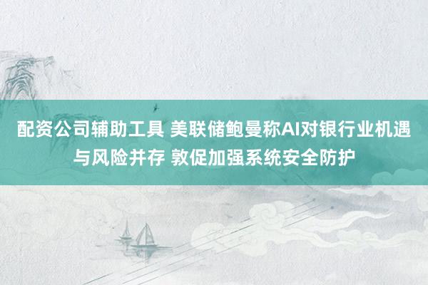 配资公司辅助工具 美联储鲍曼称AI对银行业机遇与风险并存 敦促加强系统安全防护
