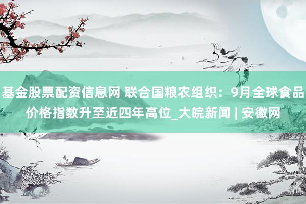 基金股票配资信息网 联合国粮农组织：9月全球食品价格指数升至近四年高位_大皖新闻 | 安徽网