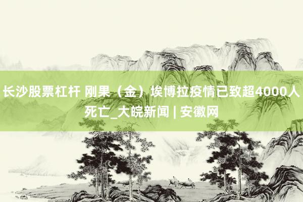 长沙股票杠杆 刚果（金）埃博拉疫情已致超4000人死亡_大皖新闻 | 安徽网
