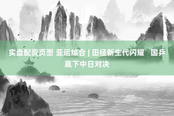 实盘配资页面 亚运综合 | 田径新生代闪耀 国乒赢下中日对决