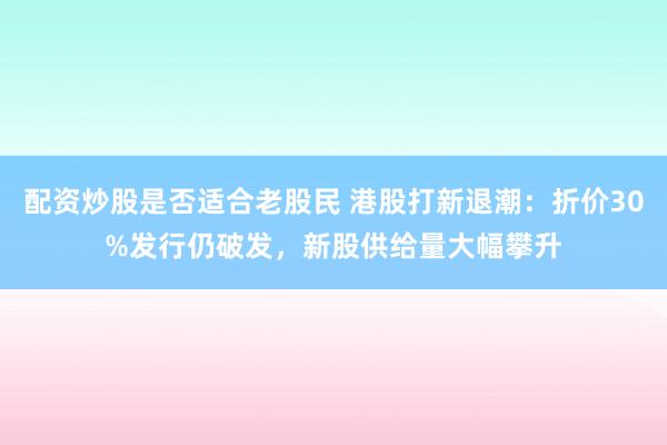 配资炒股是否适合老股民 港股打新退潮：折价30%发行仍破发，新股供给量大幅攀升