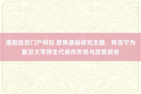 港股投资门户网站 聚焦基础研究主题，陈吉宁为复旦大学师生代表作形势与政策报告