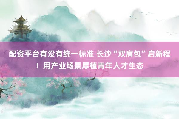 配资平台有没有统一标准 长沙“双肩包”启新程！用产业场景厚植青年人才生态