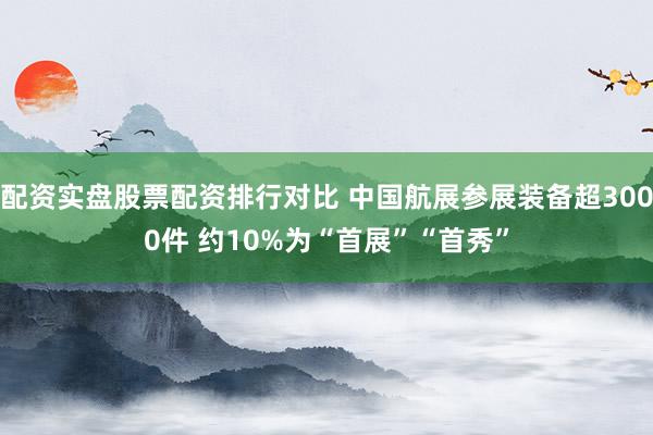 配资实盘股票配资排行对比 中国航展参展装备超3000件 约10%为“首展”“首秀”