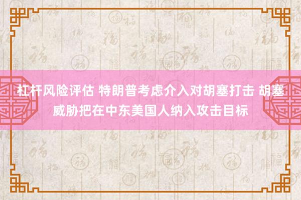 杠杆风险评估 特朗普考虑介入对胡塞打击 胡塞威胁把在中东美国人纳入攻击目标