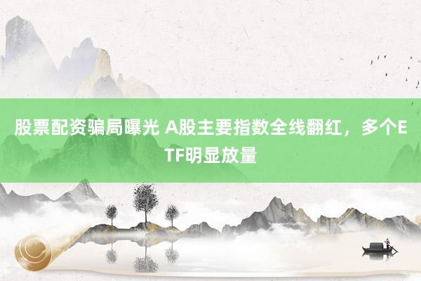 股票配资骗局曝光 A股主要指数全线翻红,多个ETF明显放量