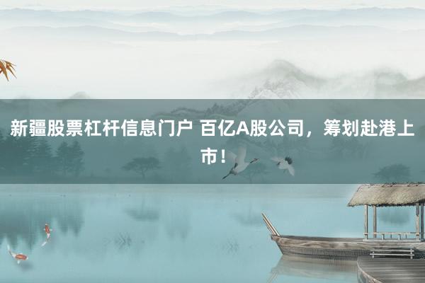 新疆股票杠杆信息门户 百亿A股公司，筹划赴港上市！