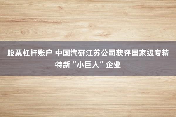 股票杠杆账户 中国汽研江苏公司获评国家级专精特新“小巨人”企业