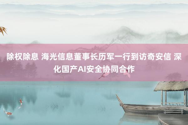 除权除息 海光信息董事长历军一行到访奇安信 深化国产AI安全协同合作