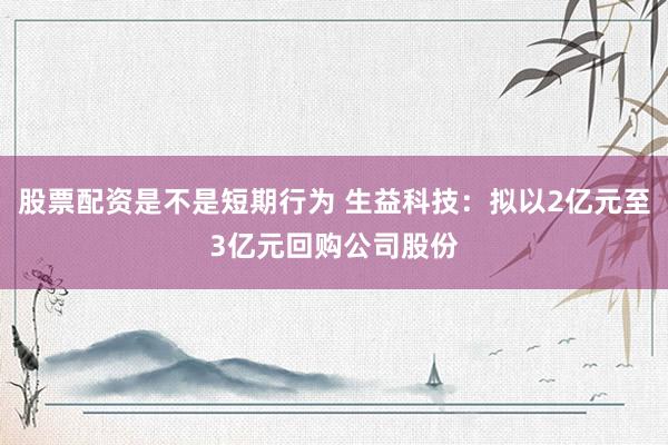 股票配资是不是短期行为 生益科技：拟以2亿元至3亿元回购公司股份