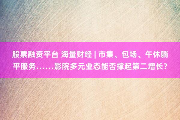 股票融资平台 海量财经 | 市集、包场、午休躺平服务……影院多元业态能否撑起第二增长？
