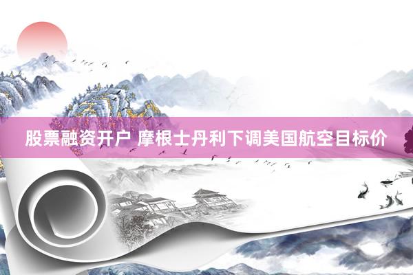 股票融资开户 摩根士丹利下调美国航空目标价