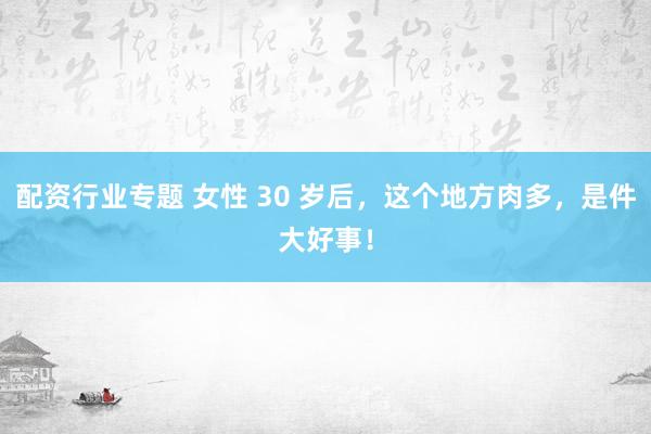 配资行业专题 女性 30 岁后,这个地方肉多,是件大好事!