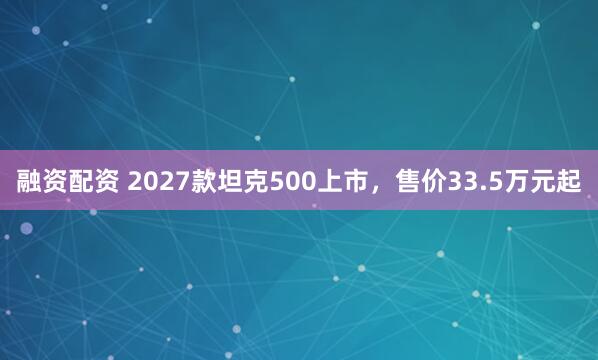 融资配资 2027款坦克500上市，售价33.5万元起