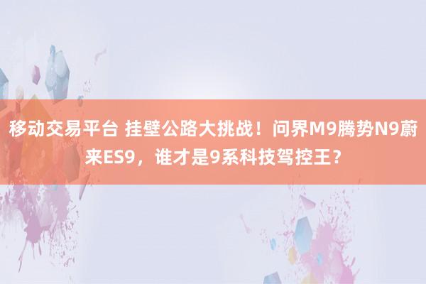 移动交易平台 挂壁公路大挑战！问界M9腾势N9蔚来ES9，谁才是9系科技驾控王？