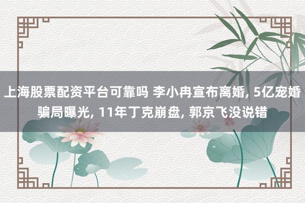 上海股票配资平台可靠吗 李小冉宣布离婚, 5亿宠婚骗局曝光, 11年丁克崩盘, 郭京飞没说错