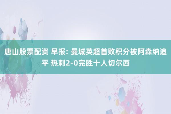 唐山股票配资 早报: 曼城英超首败积分被阿森纳追平 热刺2-0完胜十人切尔西