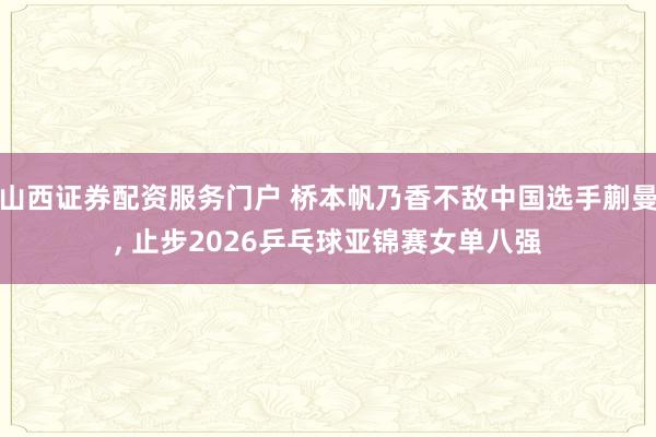 山西证券配资服务门户 桥本帆乃香不敌中国选手蒯曼, 止步2026乒乓球亚锦赛女单八强