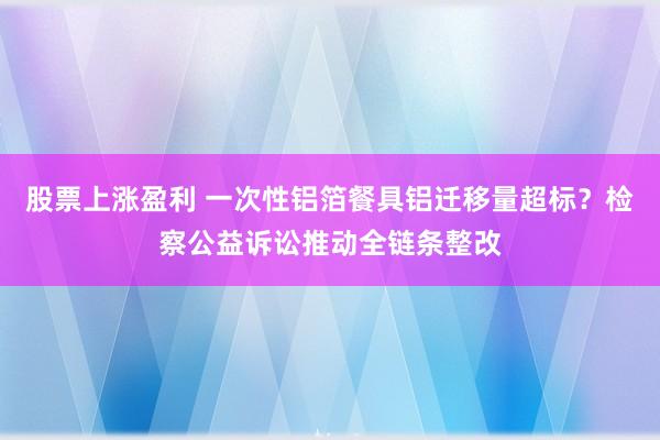 股票上涨盈利 一次性铝箔餐具铝迁移量超标？检察公益诉讼推动全链条整改