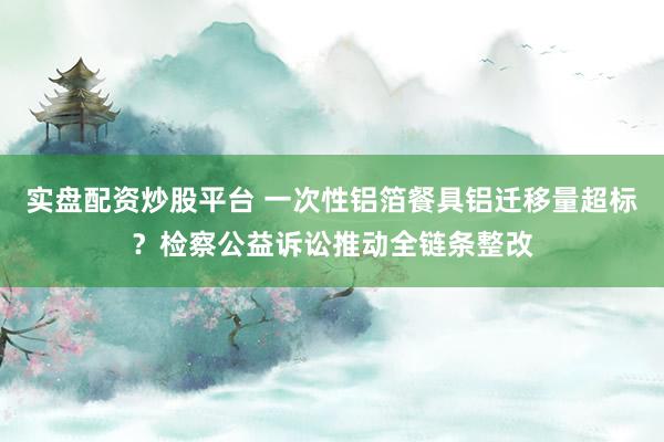 实盘配资炒股平台 一次性铝箔餐具铝迁移量超标？检察公益诉讼推动全链条整改
