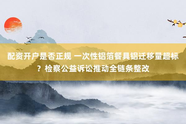 配资开户是否正规 一次性铝箔餐具铝迁移量超标？检察公益诉讼推动全链条整改