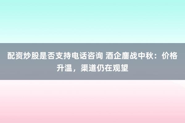 配资炒股是否支持电话咨询 酒企鏖战中秋：价格升温，渠道仍在观望