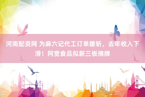 河南配资网 为麻六记代工订单腰斩，去年收入下滑！阿宽食品拟新三板摘牌