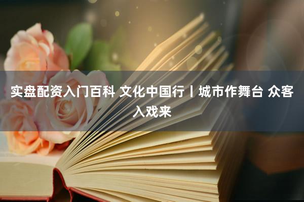 实盘配资入门百科 文化中国行丨城市作舞台 众客入戏来